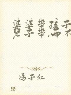 婆婆带孩子是帮儿子带,而不是帮媳妇带的