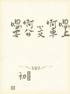 嗯啊…啊嗯嗯还要公交车上