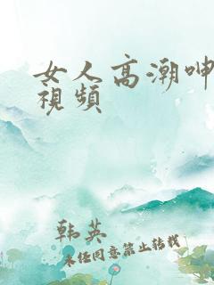 女人高潮呻吟的视频