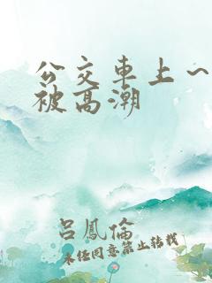 公交车上～嗯啊被高潮