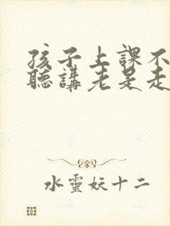 孩子上课不认真听讲老是走神怎么和老师沟通