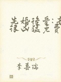 先婚后爱:老公很凶猛免费阅读全文全文