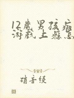 12岁男孩痴迷游戏上瘾怎么办