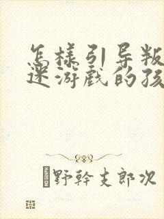 怎样引导叛逆沉迷游戏的孩子