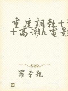 重度调教+惩罚+高潮h电影