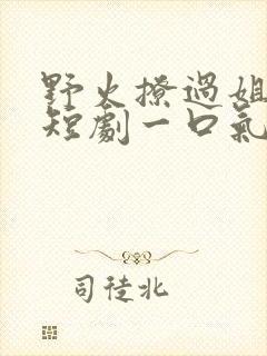 野火撩过姐姐心短剧一口气看完