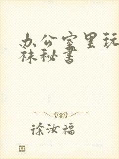 办公室里玩弄丝袜秘书