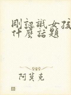 刚认识女孩子聊什么话题