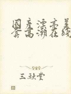 国产漂亮美女无套高潮在线播放