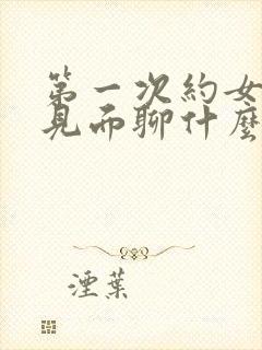 第一次约女孩子见面聊什么话题