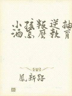 小孩叛逆抽烟喝酒怎么教育