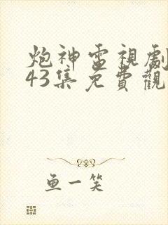 炮神电视剧全集43集免费观看