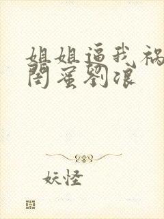 姐姐逼我祸害她闺蜜刘浪