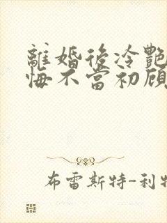 离婚后冷艳前妻悔不当初顾清雪全本阅读