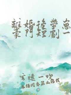 离婚后带崽嫁入豪门短剧一口气看完
