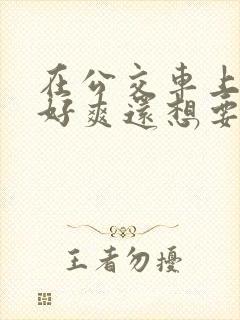 在公交车上被插好爽还想要嗯嗯啊啊