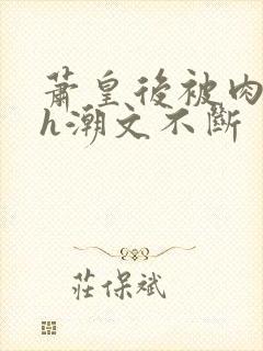 萧皇后被肉干高h潮文不断