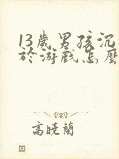 13岁男孩沉迷于游戏怎么办