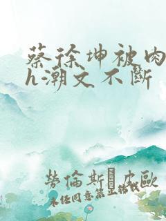 蔡徐坤被肉干高h潮文不断
