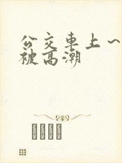 公交车上～嗯啊被高潮