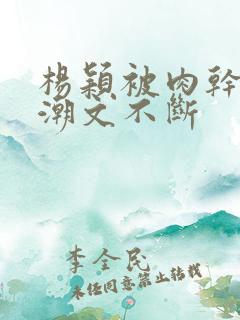 杨颖被肉干高h潮文不断