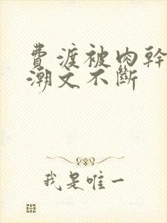 费渡被肉干高h潮文不断