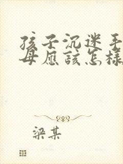 孩子沉迷手机父母应该怎样引导