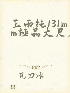 王雨纯131mm极品大尺度pk