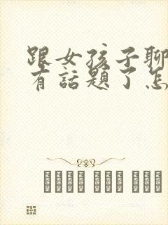 跟女孩子聊天没有话题了怎么办
