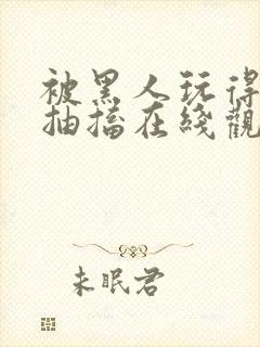 被黑人玩得高潮抽搐在线观看