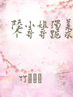 陆小姐独美后六个哥哥跪求原谅在线全本阅读