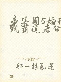 帝集团5婚后冷战霸道老公全文免费阅读
