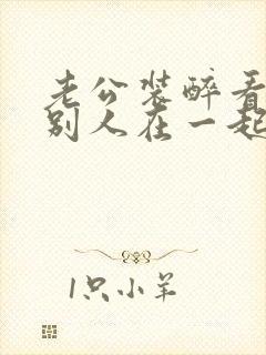 老公装醉看我和别人在一起小说免费阅读