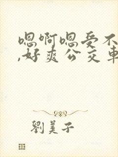 嗯啊嗯受不了了,好爽公交车