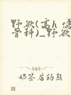 野欲(高h 伪骨科)_野欲(高h 伪骨科)