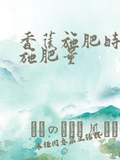 香蕉施肥时间和施肥量