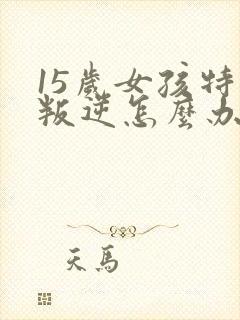 15岁女孩特别叛逆怎么办