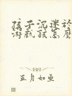孩子沉迷于网络游戏该怎么办