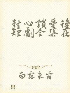 封心锁爱后开始短剧全集在线播放