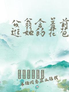 公翁含着前面挺进她的花苞