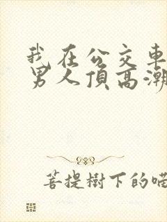 我在公交车上被男人顶高潮了