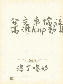 公交车伦流澡到高潮hnp动图