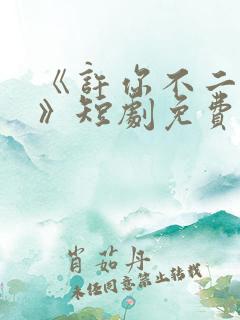 《许你不二之臣》短剧免费播放全集