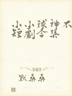 小小球神不好惹短剧合集