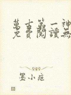 万古第一神全文免费阅读无弹窗