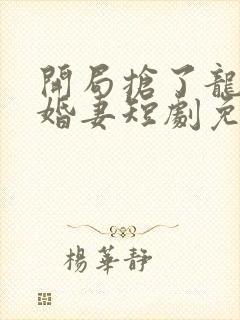 开局抢了龙王未婚妻短剧免费观看