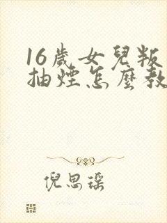 16岁女儿叛逆抽烟怎么教育