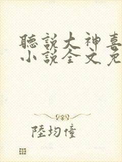 听说大神喜欢我小说全文免费阅读