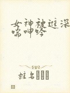 女神被进深处娇喘呻吟