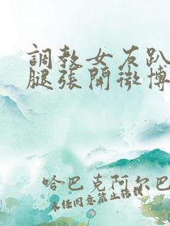 调教女友趴下把腿张开微博